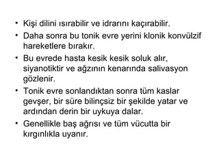 Kişi dilini ısırabilir ve idrarını kaçırabilir.  Daha sonra bu tonik evre yerini klonik konvülzif hareketlere bırakır.  Bu evrede hasta kesik kesik soluk alır, siyanotiktir ve ağzının kenarında salivasyon gözlenir.  Tonik evre sonlandıktan sonra tüm kaslar gevşer, bir süre bilinçsiz bir şekilde yatar ve ardından derin bir uykuya dalar.  Genellikle baş ağrısı ve tüm vücutta bir kırgınlıkla uyanır. 