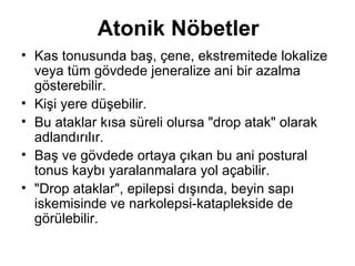 Atonik Nöbetler Kas tonusu nda  baş, çene, ekstremitede lokalize veya tüm gövdede jeneralize ani bir azalma gösterebilir.  Kişi yere düşebilir.  Bu ataklar kısa süreli olursa "drop atak" olarak adlandırılır.  Baş ve gövdede ortaya çıkan bu ani postural tonus kaybı yaralanmalara yol açabilir.  "Drop ataklar", epilepsi dışında, beyin sapı iskemisinde ve narkolepsi-kataplekside de görülebilir. 