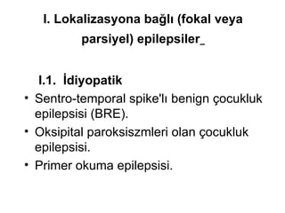 I. Lokalizasyona bağlı (fokal veya parsiyel) epilepsiler   I.1.  İdiyopatik   Sentro-temporal spike'lı benign çocukluk epilepsisi (BRE). Oksipital paroksiszmleri olan çocukluk epilepsisi. Primer okuma epilepsisi. 