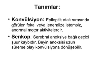 Tanımlar: K onvülsiyon:   E pileptik atak   sırasında   görülen   fokal   vey a  jeneralize   istemsiz,  a normal   motor aktivitelerdir. S enkop :   Serebral anoksiye bağlı geçici şuur kaybıdır. Beyin anoksisi uzun sürerse olay konvülsiyona dönüşebilir. 