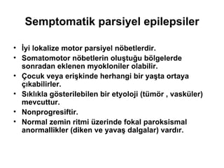 Semptomatik parsiyel epilepsiler İyi lokalize motor parsiyel nöbetlerdir.  Somatomotor nöbetlerin oluştuğu bölgelerde sonradan eklenen myokloniler olabilir. Çocuk veya erişkinde herhangi bir yaşta ortaya çıkabilirler. Sıklıkla gösterilebilen bir etyoloji (tümör , vasküler) mevcuttur. Nonprogresiftir.  Normal zemin ritmi üzerinde fokal paroksismal anormallikler (diken ve yavaş dalgalar) vardır. 