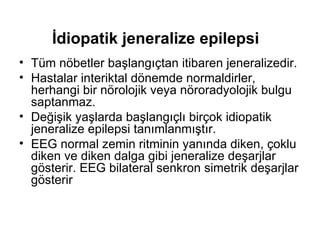 İdiopatik jeneralize epilepsi   Tüm nöbetler başlangıçtan itibaren jeneralizedir. Hastalar interiktal dönemde normaldirler, herhangi bir nörolojik veya nöroradyolojik bulgu saptanmaz. Değişik yaşlarda başlangıçlı birçok idiopatik jeneralize epilepsi tanımlanmıştır. EEG normal zemin ritminin yanında diken, çoklu diken ve diken dalga gibi jeneralize deşarjlar gösterir. EEG bilateral senkron simetrik deşarjlar gösterir 