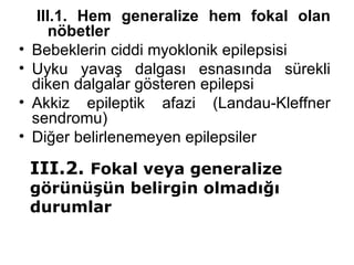 III.1. Hem generalize hem fokal olan nöbetler Bebeklerin ciddi myoklonik epilepsisi Uyku yavaş dalgası esnasında sürekli diken dalgalar gösteren epilepsi Akkiz epileptik afazi (Landau-Kleffner sendromu) Diğer belirlenemeyen epilepsiler III.2.  Fokal veya generalize görünüşün belirgin olmadığı durumlar 