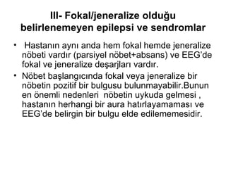 III- Fokal/jeneralize olduğu belirlenemeyen epilepsi ve sendromlar Hastanın aynı anda hem fokal hemde jeneralize nöbeti vardır (parsiyel nöbet+absans) ve EEG’de fokal ve jeneralize deşarjları vardır. Nöbet başlangıcında fokal veya jeneralize bir nöbetin pozitif bir bulgusu bulunmayabilir.Bunun en önemli nedenleri  nöbetin uykuda gelmesi , hastanın herhangi bir aura hatırlayamaması ve EEG’de belirgin bir bulgu elde edilememesidir. 