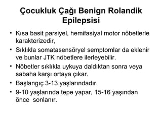 Çocukluk Çağı Benign Rolandik Epilepsisi Kısa basit parsiyel, hemifasiyal motor nöbetlerle karakterizedir,  S ıklıkla somatasensöryel semptomlar da eklenir ve bunlar JTK nöbetlere ilerleyebilir.  Nöbetler sıklıkla uyku ya daldıktan sonra veya sabaha karşı ortaya çıkar .  Başlangıç 3-13 yaşlarındadır . 9-10 yaşlarında tepe yapar ,  15-16 yaşından önce  sonlanır. 