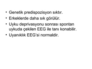 Genetik predispozisyon sıktır . E rkeklerde daha sık görülür.  Uyku deprivasyonu sonrası spontan uykuda çekilen EEG ile tanı konabilir. Uyanıklık EEG’si normaldir. 
