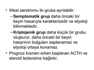 West sendromu iki gruba ayrılabilir :   Semptomatik grup  daha önceki bir beyin hasarıyla karakterizedir ve etyoloji bilinmektedir.  Kriptojenik grup  daha küçük bir grubu oluşturur, daha önceki bir beyin hasarının bulguları saptanamaz ve etyoloji ortaya konamaz.  Prognoz kısmen erken başlanan ACTH ve steroid tedavisine bağlıdır. 