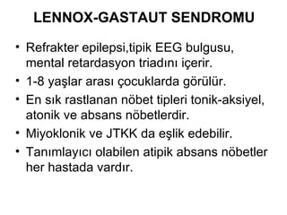 LENNOX-GASTAUT SENDROMU Refrakter epilepsi,tipik EEG bulgusu, mental retardasyon triadını içerir. 1-8 yaşlar arası çocuklarda görülür.  En sık rastlanan nöbet tipleri tonik-aksiyel, atonik ve absans nöbetlerdir . M iyoklonik ve JTKK da eşlik edebilir. Tanımlayıcı olabilen atipik absans nöbetler her hastada vardır. 