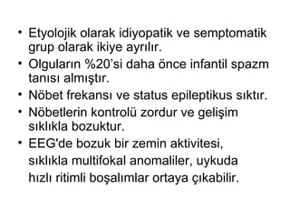 Etyolojik olarak idiyopatik ve semptomatik grup olarak ikiye ayrılır.  Olguların %20’si daha önce infantil spazm tanısı almıştır. Nöbet frekansı ve status epileptikus sıktır.  Nöbetlerin kontrolü zordur ve gelişim sıklıkla bozuktur.  EEG'de bozuk bir zemin aktivitesi,  sıklıkla multifokal anomaliler , u ykuda  hızlı ritimli boşalımlar ortaya çıkabilir. 