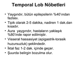 Temporal Lob Nöbetleri Yaygındır, bütün epilepsilerin %40’ından fazlası. Tipik olarak 2-5 dakika, nadiren 1 dak.dan kısadır. Aura  yaygındır, hastaların yaklaşık %80’inde rapor edilmiştir.  Visseral hassasiyet (epigastrik-torasik  huzursuzluk) şeklindedir. İktal faz 1-2 dak. içinde geçer. Şuurda belirgin bozulma olur. 