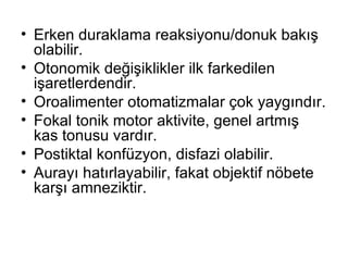 Erken duraklama reaksiyonu/donuk bakış olabilir. Otonomik değişiklikler ilk farkedilen işaretlerdendir. Oroalimenter otomatizmalar çok yaygındır.  Fokal tonik motor aktivite, genel artmış kas tonusu vardır. Postiktal konfüzyon, disfazi olabilir. Aurayı hatırlayabilir, fakat objektif nöbete karşı amneziktir. 