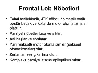 Frontal Lob Nöbetleri Fokal tonik/klonik, JTK nöbet, asimetrik tonik postür,bacak ve kollarda motor otomatizmalar olabilir. Parsiyel nöbetler kısa ve sıktır. Ani başlar ve sonlanır. Yarı maksatlı motor otomatizmler (seksüel otomatizmalar) olur. Zorlamalı ses çıkartma olur. Kompleks parsiyel status epileptikus sıktır. 