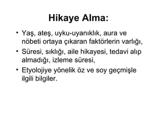 Hikaye Alma: Y aş, ateş, uyku-uyanıklık, aura ve nöbeti   ortaya çıkaran faktörlerin varlığı,  S üresi,   sıklığı, aile hikayesi, tedavi alıp almadığı,   izleme süresi, E tyolojiye yönelik öz ve soy   geçmişle ilgili bilgiler .   