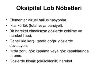 Oksipital Lob Nöbetleri Elementer vizuel hallusinasyonlar. İktal körlük (total veya parsiyel). Bir hareket olmaksızın gözlerde çekilme ve hareket hissi. Genellikle karşı tarafa doğru gözlerde deviasyon. Hızla zorlu göz kapama veya göz kapaklarında titreme. Gözlerde klonik (oküloklonik) hareket. 