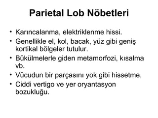 Parietal Lob Nöbetleri Karıncalanma, elektriklenme hissi. Genellikle el, kol, bacak, yüz gibi geniş kortikal bölgeler tutulur. Bükülmelerle giden metamorfozi, kısalma vb. Vücudun bir parçasını yok gibi hissetme. Ciddi vertigo ve yer oryantasyon bozukluğu. 