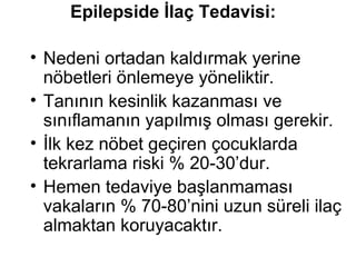 Epilepside İlaç Tedavisi: Nedeni ortadan kaldırmak yerine nöbetleri önlemeye yöneliktir.  Tanının kesinlik kazanması ve sınıflamanın yapılmış olması gerekir.  İlk kez nöbet geçiren çocuklarda tekrarlama riski % 20-30’dur.  Hemen tedaviye başlanmaması vakaların % 70-80’nini uzun süreli ilaç almaktan koruyacaktır. 
