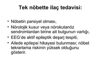 Tek nöbette ilaç tedavisi: Nöbetin parsiyel olması,  Nörolojik kusur veya nörokutanöz sendromlardan birine ait bulgunun varlığı,  EEG’de aktif epileptik deşarj tespiti, Ailede epilepsi hikayesi bulunması; nöbet tekrarlama riskinin yüksek olduğunu gösterir.  