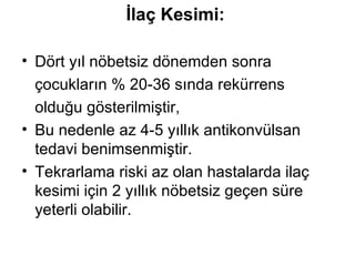 İlaç Kesimi : Dört yıl nöbetsiz dönemden sonra çocukların % 20-36 sında rekürrens  olduğu gösterilmiştir, Bu nedenle az 4-5 yıllık antikonvülsan  tedavi benimsenmiştir. Tekrarlama riski az olan hastalarda ilaç kesimi için 2 yıllık nöbetsiz geçen süre yeterli olabilir.  