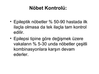 Nöbet Kontrolü:   Epileptik nöbetler % 50-90 hastada ilk ilaçla olmasa da tek ilaçla tam kontrol edilir.  Epilepsi tipine göre değişmek üzere vakaların % 5-30 unda nöbetler çeşitli kombinasyonlara karşın devam ederler.  