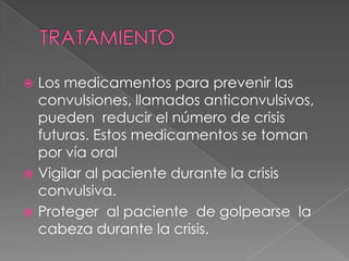 TRATAMIENTOLos medicamentos para prevenir las convulsiones, llamados anticonvulsivos, pueden  reducir el número de crisis futuras. Estos medicamentos se toman por vía oralVigilar al paciente durante la crisis convulsiva.Proteger  al paciente  de golpearse  la cabeza durante la crisis.
