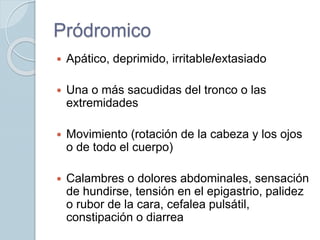 Pródromico
 Apático, deprimido, irritable/extasiado
 Una o más sacudidas del tronco o las
extremidades
 Movimiento (rotación de la cabeza y los ojos
o de todo el cuerpo)
 Calambres o dolores abdominales, sensación
de hundirse, tensión en el epigastrio, palidez
o rubor de la cara, cefalea pulsátil,
constipación o diarrea
 