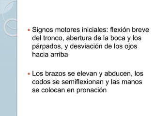  Signos motores iniciales: flexión breve
del tronco, abertura de la boca y los
párpados, y desviación de los ojos
hacia arriba
 Los brazos se elevan y abducen, los
codos se semiflexionan y las manos
se colocan en pronación
 