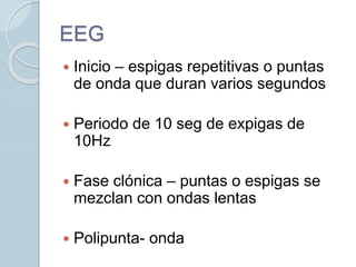 EEG
 Inicio – espigas repetitivas o puntas
de onda que duran varios segundos
 Periodo de 10 seg de expigas de
10Hz
 Fase clónica – puntas o espigas se
mezclan con ondas lentas
 Polipunta- onda
 