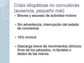 Crisis idiopáticas no convulsivas
(ausencia, pequeño mal)
 Breves y escasez de actividad motora
 Sin advertencia, interrupción del estado
de conciencia
 10% inmóvil
 Descarga breve de movimientos clónicos
finos de los párpados, m.faciales o
dedos de las manos
 