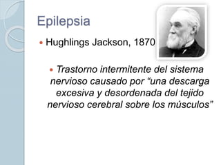 Epilepsia
 Hughlings Jackson, 1870
 Trastorno intermitente del sistema
nervioso causado por “una descarga
excesiva y desordenada del tejido
nervioso cerebral sobre los músculos”
 