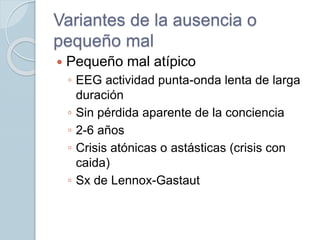 Variantes de la ausencia o
pequeño mal
 Pequeño mal atípico
◦ EEG actividad punta-onda lenta de larga
duración
◦ Sin pérdida aparente de la conciencia
◦ 2-6 años
◦ Crisis atónicas o astásticas (crisis con
caida)
◦ Sx de Lennox-Gastaut
 