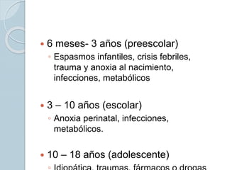  6 meses- 3 años (preescolar)
◦ Espasmos infantiles, crisis febriles,
trauma y anoxia al nacimiento,
infecciones, metabólicos
 3 – 10 años (escolar)
◦ Anoxia perinatal, infecciones,
metabólicos.
 10 – 18 años (adolescente)
 