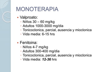 MONOTERAPIA
 Valproato:
◦ Niños 30 – 60 mg/kg
◦ Adultos 1000-3000 mg/dia
◦ Tonicoclonica, parcial, ausencia y mioclonica
◦ Vida media: 6-15 hrs
 Fenitoina:
◦ Niños 4-7 mg/kg
◦ Adultos 300-400 mg/dia
◦ Tonicoclonica, parcial, ausencia y mioclonica
◦ Vida media: 12-36 hrs
 