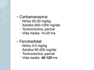 Carbamacepina:
◦ Niños 20-30 mg/kg
◦ Adultos 600-1200 mg/dia
◦ Tonicoclonica, parcial
◦ Vida media: 14-25 hrs
 Fenobarbital:
◦ Niños 3-5 mg/kg
◦ Adultos 90-200 mg/dia
◦ Tonicoclonica, parcial
◦ Vida media: 40-120 hrs
 