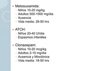  Metosuxamida:
◦ Niños 10-20 mg/kg
◦ Adultos 500-1000 mg/dia
◦ Ausencia
◦ Vida media: 28-50 hrs
 ATCH:
◦ Niños 20-40 UI/dia
◦ Espasmos infantiles
 Clonazepam:
◦ Niños 10-20 mcg/kg
◦ Adultos 2-10 mg/dia
◦ Ausencia y Mioclónica
◦ Vida media: 18-50 hrs
 