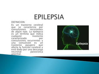 EPILEPSIA DEFINICION: Es un trastorno cerebral que se caracteriza por convulsiones recurrentes de algún tipo. La epilepsia es un término que indica cualquier trastorno caracterizado por convulsiones recurrentes y una convulsión es un trastorno pasajero que afecta la función cerebral y está dado por una descarga neuronal paroxística anormal. 