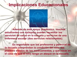 Además de este apoyo académico, muchos estudiantes con epilepsia pueden necesitar los servicios de salud en la escuela y servicios de una enfermera escolar (dos servicios relacionados). Es importante que los profesores y personal de la escuela comprendan la condición del niño, los posibles efectos de los medicamentos, y qué hacer en el caso de que el niño tenga un ataque en la escuela.  Implicaciones Educacionales 