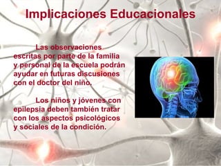 Las observaciones escritas por parte de la familia y personal de la escuela podrán ayudar en futuras discusiones con el doctor del niño. Los niños y jóvenes con epilepsia deben también tratar con los aspectos psicológicos y sociales de la condición. Implicaciones Educacionales 