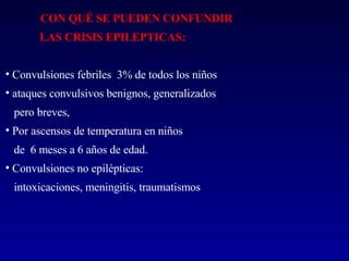 CON QUÉ SE PUEDEN CONFUNDIR LAS CRISIS EPILEPTICAS: Convulsiones febriles  3% de todos los niños ataques convulsivos benignos, generalizados  pero breves, Por ascensos de temperatura en niños de  6 meses a 6 años de edad.  Convulsiones no epilépticas:  intoxicaciones, meningitis, traumatismos  