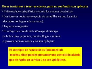 Otros trastornos a tener en cuenta, para no confundir con epilepsia Enfermedades psiquiátricas (como los ataques de pánico),  Los terrores nocturnos (especie de pesadillas en que los niños afectados no llegan a despertarse). Jaquecas o migrañas  El reflujo de comida del estómago al esófago  en bebés muy pequeños, pueden llegar a simular o provocar convulsiones y no son epilepsia. El concepto de repetición es fundamental: muchos niños pueden presentar una convulsión aislada  que no repita en su vida y no son epilépticos. 