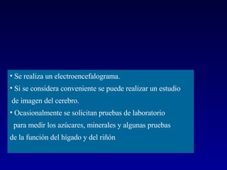 Se realiza un electroencefalograma.  Si se considera conveniente se puede realizar un estudio de imagen del cerebro. Ocasionalmente se solicitan pruebas de laboratorio  para medir los azúcares, minerales y algunas pruebas  de la función del hígado y del riñón  