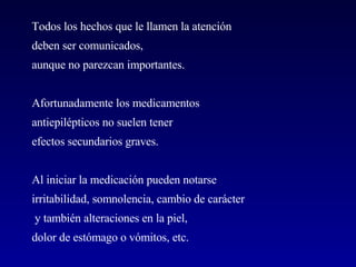 Todos los hechos que le llamen la atención  deben ser comunicados, aunque no parezcan importantes.  Afortunadamente los medicamentos antiepilépticos no suelen tener  efectos secundarios graves.   Al iniciar la medicación pueden notarse  irritabilidad, somnolencia, cambio de carácter y también alteraciones en la piel,  dolor de estómago o vómitos, etc. 