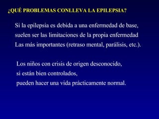 Si la epilepsia es debida a una enfermedad de base,  suelen ser las limitaciones de la propia enfermedad  Las más importantes (retraso mental, parálisis, etc.). Los niños con crisis de origen desconocido, si están bien controlados,  pueden hacer una vida prácticamente normal. ¿QUÉ PROBLEMAS CONLLEVA LA EPILEPSIA? 
