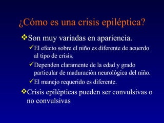 ¿Cómo es una crisis epiléptica? Son muy variadas en apariencia. El efecto sobre el niño es diferente de acuerdo al tipo de crisis. Dependen claramente de la edad y grado particular de maduración neurológica del niño.  El manejo requerido es diferente. Crisis epilépticas pueden ser convulsivas o no convulsivas 