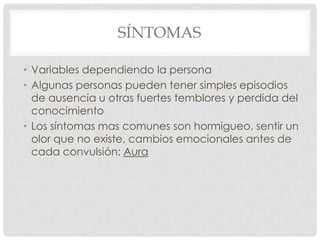 SÍNTOMAS

• Variables dependiendo la persona
• Algunas personas pueden tener simples episodios
  de ausencia u otras fuertes temblores y perdida del
  conocimiento
• Los síntomas mas comunes son hormigueo, sentir un
  olor que no existe, cambios emocionales antes de
  cada convulsión: Aura
 