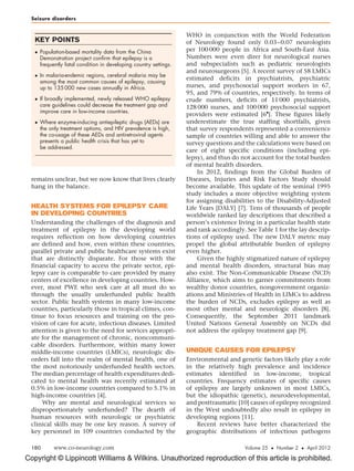 Seizure disorders


                                                                  WHO in conjunction with the World Federation
   KEY POINTS                                                     of Neurology found only 0.03–0.07 neurologists
    Population-based mortality data from the China               per 100 000 people in Africa and South-East Asia.
     Demonstration project confirm that epilepsy is a             Numbers were even direr for neurological nurses
     frequently fatal condition in developing country settings.   and subspecialists such as pediatric neurologists
                                                                  and neurosurgeons [5]. A recent survey of 58 LMICs
    In malaria-endemic regions, cerebral malaria may be
                                                                  estimated deficits in psychiatrists, psychiatric
     among the most common causes of epilepsy, causing
     up to 135 000 new cases annually in Africa.                  nurses, and psychosocial support workers in 67,
                                                                  95, and 79% of countries, respectively. In terms of
    If broadly implemented, newly released WHO epilepsy          crude numbers, deficits of 11 000 psychiatrists,
     care guidelines could decrease the treatment gap and         128 000 nurses, and 100 000 psychosocial support
     improve care in low-income countries.                                                     
                                                                  providers were estimated [6 ]. These figures likely
    Where enzyme-inducing antiepileptic drugs (AEDs) are         underestimate the true staffing shortfalls, given
     the only treatment options, and HIV prevalence is high,      that survey respondents represented a convenience
     the co-usage of these AEDs and antiretroviral agents         sample of countries willing and able to answer the
     presents a public health crisis that has yet to              survey questions and the calculations were based on
     be addressed.
                                                                  care of eight specific conditions (including epi-
                                                                  lepsy), and thus do not account for the total burden
                                                                  of mental health disorders.
                                                                      In 2012, findings from the Global Burden of
 remains unclear, but we now know that lives clearly              Diseases, Injuries and Risk Factors Study should
 hang in the balance.                                             become available. This update of the seminal 1995
                                                                  study includes a more objective weighting system
                                                                  for assigning disabilities to the Disability-Adjusted
 HEALTH SYSTEMS FOR EPILEPSY CARE                                 Life Years [DALY] [7]. Tens of thousands of people
 IN DEVELOPING COUNTRIES                                          worldwide ranked lay descriptions that described a
 Understanding the challenges of the diagnosis and                person’s existence living in a particular health state
 treatment of epilepsy in the developing world                    and rank accordingly. See Table 1 for the lay descrip-
 requires reflection on how developing countries                  tions of epilepsy used. The new DALY metric may
 are defined and how, even within these countries,                propel the global attributable burden of epilepsy
 parallel private and public healthcare systems exist             even higher.
 that are distinctly disparate. For those with the                    Given the highly stigmatized nature of epilepsy
 financial capacity to access the private sector, epi-            and mental health disorders, structural bias may
 lepsy care is comparable to care provided by many                also exist. The Non-Communicable Disease (NCD)
 centers of excellence in developing countries. How-              Alliance, which aims to garner commitments from
 ever, most PWE who seek care at all must do so                   wealthy donor countries, nongovernment organiz-
 through the usually underfunded public health                    ations and Ministries of Health in LIMCs to address
 sector. Public health systems in many low-income                 the burden of NCDs, excludes epilepsy as well as
 countries, particularly those in tropical climes, con-           most other mental and neurologic disorders [8].
 tinue to focus resources and training on the pro-                Consequently, the September 2011 landmark
 vision of care for acute, infectious diseases. Limited           United Nations General Assembly on NCDs did
 attention is given to the need for services appropri-            not address the epilepsy treatment gap [9].
 ate for the management of chronic, noncommuni-
 cable disorders. Furthermore, within many lower
 middle-income countries (LMICs), neurologic dis-                 UNIQUE CAUSES FOR EPILEPSY
 orders fall into the realm of mental health, one of              Environmental and genetic factors likely play a role
 the most notoriously underfunded health sectors.                 in the relatively high prevalence and incidence
 The median percentage of health expenditures dedi-               estimates identified in low-income, tropical
 cated to mental health was recently estimated at                 countries. Frequency estimates of specific causes
 0.5% in low-income countries compared to 5.1% in                 of epilepsy are largely unknown in most LMICs,
 high-income countries [4].                                       but the idiopathic (genetic), neurodevelopmental,
     Why are mental and neurological services so                  and posttraumatic [10] causes of epilepsy recognized
 disproportionately underfunded? The dearth of                    in the West undoubtedly also result in epilepsy in
 human resources with neurologic or psychiatric                   developing regions [11].
 clinical skills may be one key reason. A survey of                   Recent reviews have better characterized the
 key personnel in 109 countries conducted by the                  geographic distributions of infectious pathogens

 180       www.co-neurology.com                                                        Volume 25  Number 2  April 2012

Copyright © Lippincott Williams  Wilkins. Unauthorized reproduction of this article is prohibited.
 