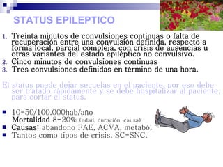STATUS EPILEPTICO
1. Treinta minutos de convulsiones continuas o falta de
recuperación entre una convulsión definida, respecto a
forma local, parcial compleja, con crisis de ausencias u
otras variantes del estado epiléptico no convulsivo.
2. Cinco minutos de convulsiones continuas
3. Tres convulsiones definidas en término de una hora.
El status puede dejar secuelas en el paciente, por eso debe
ser tratado rápidamente y se debe hospitalizar al paciente,
para cortar el status.
 10-50/100.000hab/año
Mortalidad 8-20% (edad, duración, causa)
 Causas: abandono FAE, ACVA, metabólico, alcohol.
 Tantos como tipos de crisis. SC-SNC.
 