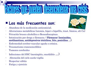  Los más frecuentes son:
- Abandono de la medicación anticomicial.
- Alteraciones metabólicas (uremia, hiper o hipoGlu, trast. Iónicos, alt Ca)
- Privación brusca alcohólica o Benzodiacepinas.
- Intoxicación por droga o fármacos. ( Fármacos: Isoniazidas,
metilxantinas, antidepresivos tricíclicos, litio, penicilina …)
- Enfermedad cerebro-vascular aguda o crónica.
- Traumatismo craneoencefálico
- Tumores cerebrales
- Infecciones del SNC (meningitis, encefalitis …)
- Alteración del ciclo sueño-vigilia
- Despertar súbito
- Fatiga y ejercicio
 