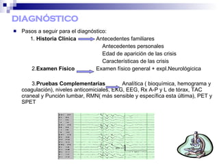 DIAGNÓSTICO
 Pasos a seguir para el diagnóstico:
1. Historia Clínica Antecedentes familiares
Antecedentes personales
Edad de aparición de las crisis
Características de las crisis
2.Examen Físico Examen físico general + expl.Neurológicica
3.Pruebas Complementarias Analítica ( bioquímica, hemograma y
coagulación), niveles anticomiciales, EKG, EEG, Rx A-P y L de tórax, TAC
craneal y Punción lumbar, RMN( más sensible y específica esta última), PET y
SPET
 