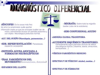 -SÍNCOPES: Es la causa más frec
de error.La anamnesis suele aportar
informción impte ya que los síncopes suelen ser de
inicio y terminación brusco sin periodo postcrisis y
con explor. Neurológica postcrisis normal.
-ALT. DEL SUEÑO (Narcolepsia, parasomnias…)
-SDR. HIPERVENTILACIÓN: Parestesias,
espasmo carpopedal.
-DISTONÍA AGUDA ASOCIADA A
FÁRMACOS NEUROLÉPTICOS
-TRAS. PAROXÍSTICOS DEL
MOVIMIENTO (coreoatetosis, distonías)
-ESPASMOS DEL LLANTO
 - MIGRAÑA: Sobre todo la migraña
basilar (robo de la subclavia).
-SDR CONFUSIONAL AGUDO
-AMNESIA GLOBAL TRANSITORIA
-ACCIDENTE ISQUÉMICO TRANSITORIO:
Generalmente sigue patrones clínicos de déficit
neurológicos típicos ( disartria, ataxia, amaurosis,
hemiparesia…)
-VÉRTIGO PAROXÍSTICO BENIGNO
-EFECTOS 2º DE TÓXICOS ( alcohol, cocaína…)
-EFECTOS 2º DE FÁRMACOS
 