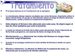  Principios básicos en el tratamiento de la epilepsia:
3. La monoterapia obtiene mejores resultados que varios fármacos. Importante utilizar la
dosis mínima eficaz. El uso de un solo fármaco reduce el riesgo de efectos adversos,
interacciones, costes y facilita el cumplimiento terapéutico.
5. Debe elegirse el fármaco más adecuado para cada caso. Se eligirá según el
tipo de crisis epiléptica que sufra el paciente.
7. La dosis se calcula en función de la edad y peso del paciente. Iniciar tratamiento de
forma lente y progresiva, con ascenso de dosis a lo largo de los días.
9. Monitorización determinar los niveles del fármaco en sangre hasta
encontrar rango terapéutico
11. Cuando no se consigue control de la crisis cambiar de fármaco o añadir un nuevo
fármaco
13. Eficacia y tolerancia. La eficacia se define por la ausencia de crisis. La
tolerancia por la ausencia de efectos adversos.
 